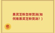 黑灵芝粉怎样煲汤(如何用黑灵芝粉煲汤？)