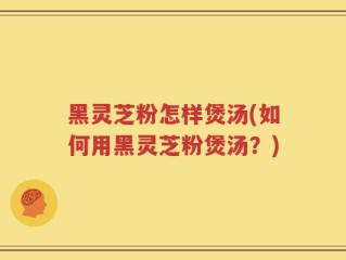 黑灵芝粉怎样煲汤(如何用黑灵芝粉煲汤？)