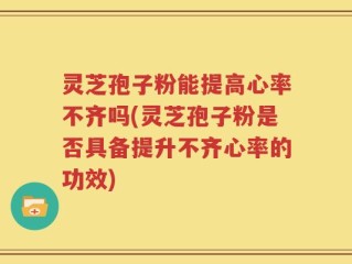灵芝孢子粉能提高心率不齐吗(灵芝孢子粉是否具备提升不齐心率的功效)