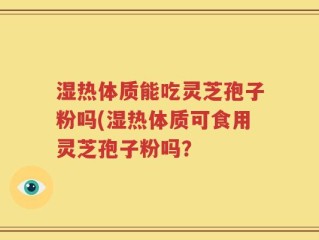 湿热体质能吃灵芝孢子粉吗(湿热体质可食用灵芝孢子粉吗？
