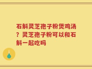 石斛灵芝孢子粉煲鸡汤？灵芝孢子粉可以和石斛一起吃吗