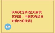 天麻灵芝药酒(天麻灵芝药酒：中医优秀组方时尚化的代表)