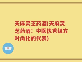 天麻灵芝药酒(天麻灵芝药酒：中医优秀组方时尚化的代表)