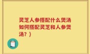 灵芝人参搭配什么煲汤如何搭配灵芝和人参煲汤？)