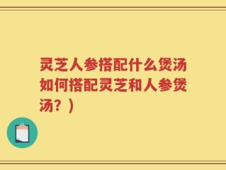 灵芝人参搭配什么煲汤如何搭配灵芝和人参煲汤？)