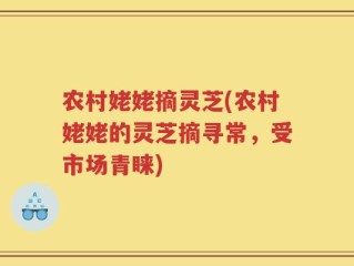 农村姥姥摘灵芝(农村姥姥的灵芝摘寻常，受市场青睐)