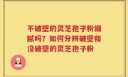 不破壁的灵芝孢子粉细腻吗？如何分辨破壁和没破壁的灵芝孢子粉