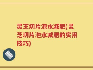 灵芝切片泡水减肥(灵芝切片泡水减肥的实用技巧)