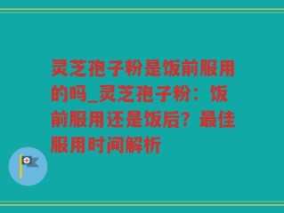 灵芝孢子粉是饭前服用的吗_灵芝孢子粉：饭前服用还是饭后？最佳服用时间解析