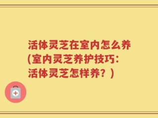 活体灵芝在室内怎么养(室内灵芝养护技巧：活体灵芝怎样养？)