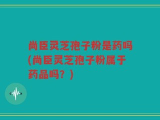尚臣灵芝孢子粉是药吗(尚臣灵芝孢子粉属于药品吗？)