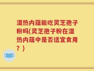 湿热内蕴能吃灵芝孢子粉吗(灵芝孢子粉在湿热内蕴中是否适宜食用？)