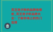 灵芝孢子粉的品牌有哪些_灵芝孢子粉品牌大全：了解市场上的热门选择