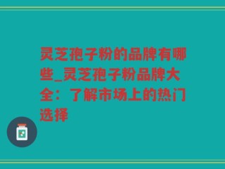 灵芝孢子粉的品牌有哪些_灵芝孢子粉品牌大全：了解市场上的热门选择
