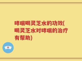 哮喘喝灵芝水的功效(喝灵芝水对哮喘的治疗有帮助)