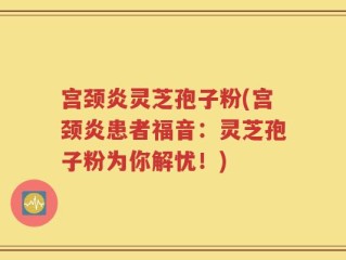 宫颈炎灵芝孢子粉(宫颈炎患者福音：灵芝孢子粉为你解忧！)