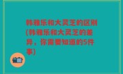 韩雅乐和大灵芝的区别(韩雅乐和大灵芝的差异，你需要知道的5件事)