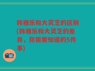 韩雅乐和大灵芝的区别(韩雅乐和大灵芝的差异，你需要知道的5件事)