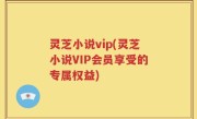 灵芝小说vip(灵芝小说VIP会员享受的专属权益)