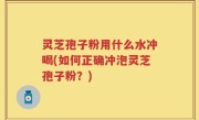 灵芝孢子粉用什么水冲喝(如何正确冲泡灵芝孢子粉？)