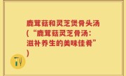 鹿茸菇和灵芝煲骨头汤(“鹿茸菇灵芝骨汤：滋补养生的美味佳肴”)