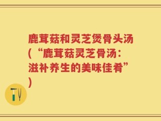 鹿茸菇和灵芝煲骨头汤(“鹿茸菇灵芝骨汤：滋补养生的美味佳肴”)