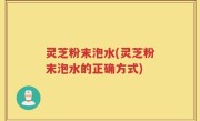 灵芝粉末泡水(灵芝粉末泡水的正确方式)