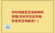孕妇鸡腿灵芝汤能喝吗早期(孕妇可否在早期饮用灵芝鸡腿汤？)
