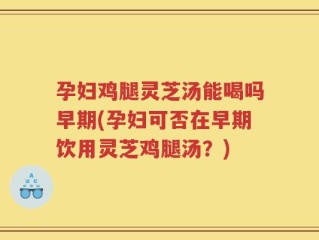 孕妇鸡腿灵芝汤能喝吗早期(孕妇可否在早期饮用灵芝鸡腿汤？)