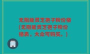 无阻能灵芝孢子粉价格(无阻能灵芝孢子粉价格表，大众可购买。)