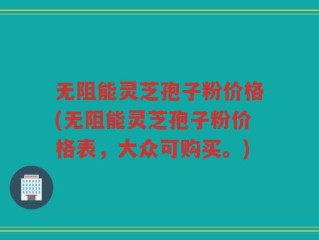 无阻能灵芝孢子粉价格(无阻能灵芝孢子粉价格表，大众可购买。)