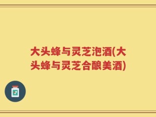 大头蜂与灵芝泡酒(大头蜂与灵芝合酿美酒)