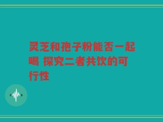 灵芝和孢子粉能否一起喝 探究二者共饮的可行性