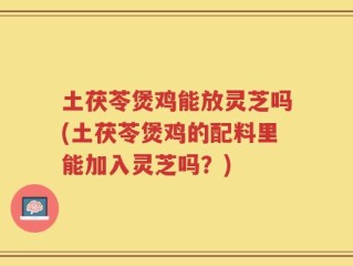 土茯苓煲鸡能放灵芝吗(土茯苓煲鸡的配料里能加入灵芝吗？)