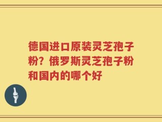 德国进口原装灵芝孢子粉？俄罗斯灵芝孢子粉和国内的哪个好