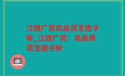 江西广灵饮品灵芝孢子粉_江西广灵：高品质灵芝孢子粉