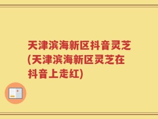 天津滨海新区抖音灵芝(天津滨海新区灵芝在抖音上走红)