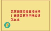 灵芝破壁后能直接吃吗？破壁灵芝孢子粉应该怎么吃