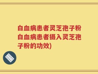 白血病患者灵芝孢子粉白血病患者摄入灵芝孢子粉的功效)