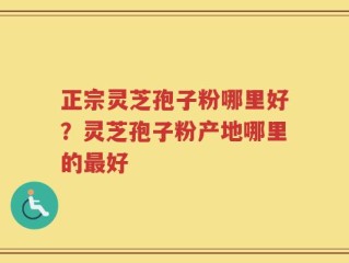 正宗灵芝孢子粉哪里好？灵芝孢子粉产地哪里的最好