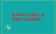 孢子粉与三七粉能一起食用吗？你想知道的