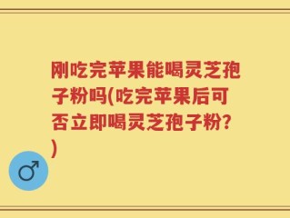 刚吃完苹果能喝灵芝孢子粉吗(吃完苹果后可否立即喝灵芝孢子粉？)