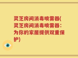 灵芝房间消毒喷雾器(灵芝房间消毒喷雾器：为你的家居提供双重保护)