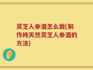 灵芝人参酒怎么做(制作纯天然灵芝人参酒的方法)