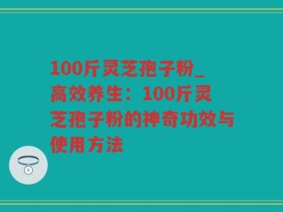 100斤灵芝孢子粉_高效养生：100斤灵芝孢子粉的神奇功效与使用方法