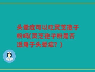 头晕症可以吃灵芝孢子粉吗(灵芝孢子粉是否适用于头晕症？)