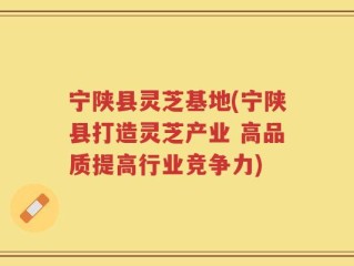 宁陕县灵芝基地(宁陕县打造灵芝产业 高品质提高行业竞争力)