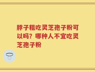 脖子粗吃灵芝孢子粉可以吗？哪种人不宜吃灵芝孢子粉
