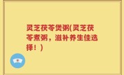 灵芝茯苓煲粥(灵芝茯苓煮粥，滋补养生佳选择！)