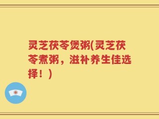 灵芝茯苓煲粥(灵芝茯苓煮粥，滋补养生佳选择！)